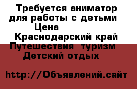 Требуется аниматор для работы с детьми › Цена ­ 15 000 - Краснодарский край Путешествия, туризм » Детский отдых   